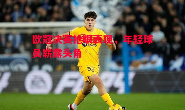 欧冠决赛抢眼表现，年轻球员崭露头角