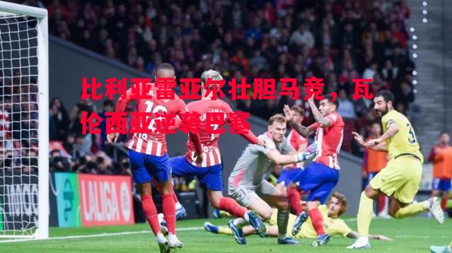 比利亚雷亚尔壮胆马竞，瓦伦西亚逆袭巴塞