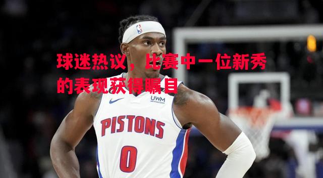 球迷热议，比赛中一位新秀的表现获得瞩目